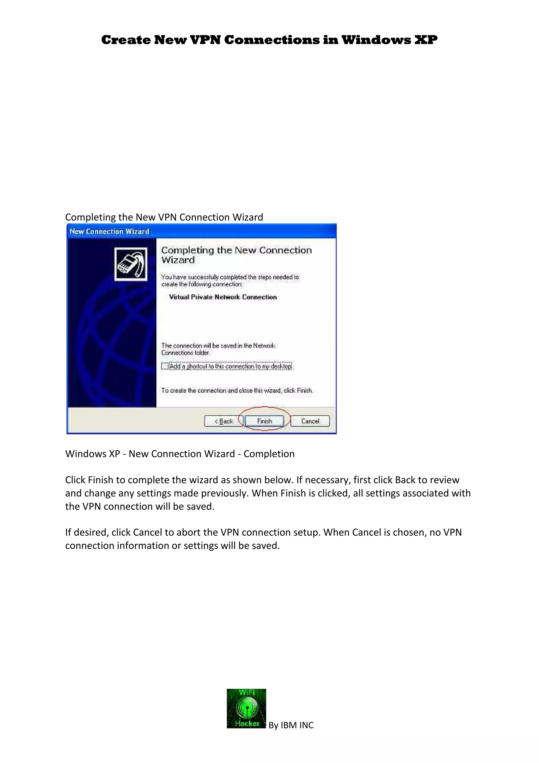 Create New VPN Connections in Windows XP
By IBM INC
Completing the New VPN Connection Wizard
Windows XP - New Connection Wizard - Completion
Click Finish to complete the wizard as shown below. If necessary, first click Back to review
and change any settings made previously. When Finish is clicked, all settings associated with
the VPN connection will be saved.
If desired, click Cancel to abort the VPN connection setup. When Cancel is chosen, no VPN
connection information or settings will be saved.
 