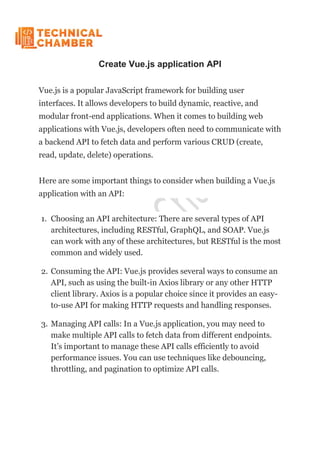 Create Vue.js application API
Vue.js is a popular JavaScript framework for building user
interfaces. It allows developers to build dynamic, reactive, and
modular front-end applications. When it comes to building web
applications with Vue.js, developers often need to communicate with
a backend API to fetch data and perform various CRUD (create,
read, update, delete) operations.
Here are some important things to consider when building a Vue.js
application with an API:
1. Choosing an API architecture: There are several types of API
architectures, including RESTful, GraphQL, and SOAP. Vue.js
can work with any of these architectures, but RESTful is the most
common and widely used.
2. Consuming the API: Vue.js provides several ways to consume an
API, such as using the built-in Axios library or any other HTTP
client library. Axios is a popular choice since it provides an easy-
to-use API for making HTTP requests and handling responses.
3. Managing API calls: In a Vue.js application, you may need to
make multiple API calls to fetch data from different endpoints.
It’s important to manage these API calls efficiently to avoid
performance issues. You can use techniques like debouncing,
throttling, and pagination to optimize API calls.
 