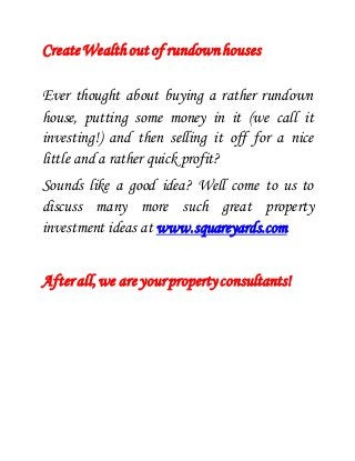 Create Wealth out of rundown houses 
Ever thought about buying a rather rundown 
house, putting some money in it (we call it 
investing!) and then selling it off for a nice 
little and a rather quick profit? 
Sounds like a good idea? Well come to us to 
discuss many more such great property 
investment ideas at www.squareyards.com 
After all, we are your property consultants! 
 