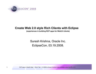 Create Web 2.0 style Rich Clients with Eclipse
                   (experiences in building RCP apps for Web2.0 clients)




                         Suresh Krishna, Oracle Inc.
                          EclipseCon, 03.19.2008.




1      RCP apps in Web20 Style | Short Talk | © 2008 by Suresh Krishna made available under the EPL v1.0
 