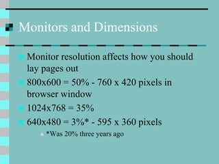 Monitors and Dimensions
 Monitor resolution affects how you should
lay pages out
 800x600 = 50% - 760 x 420 pixels in
browser window
 1024x768 = 35%
 640x480 = 3%* - 595 x 360 pixels
 *Was 20% three years ago
 