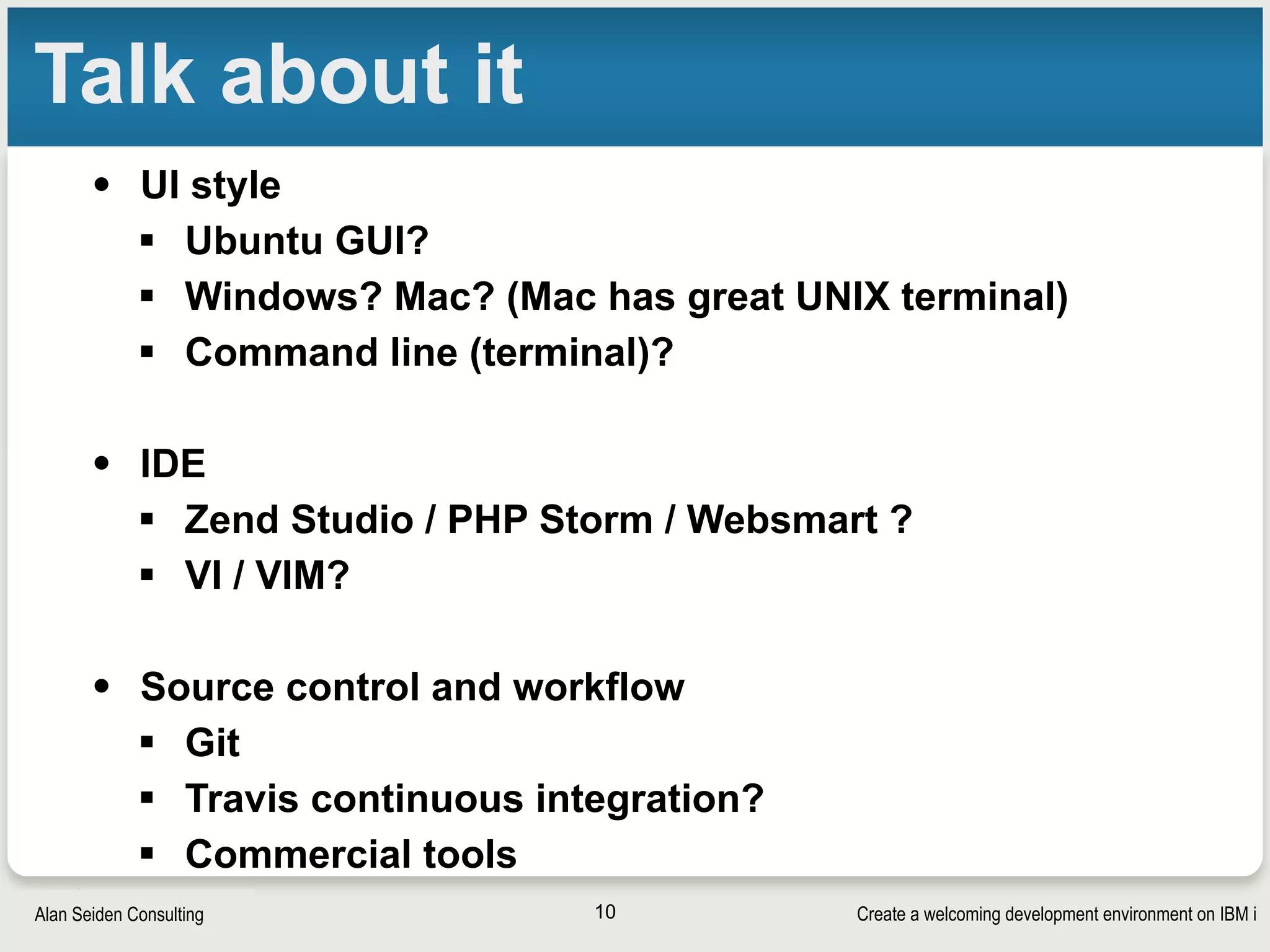 Create a welcoming development environment on IBM iAlan Seiden Consulting
Talk about it
• UI style
§ Ubuntu GUI?
§ Windows? Mac? (Mac has great UNIX terminal)
§ Command line (terminal)?
• IDE
§ Zend Studio / PHP Storm / Websmart ?
§ VI / VIM?
• Source control and workflow
§ Git
§ Travis continuous integration?
§ Commercial tools
10
 