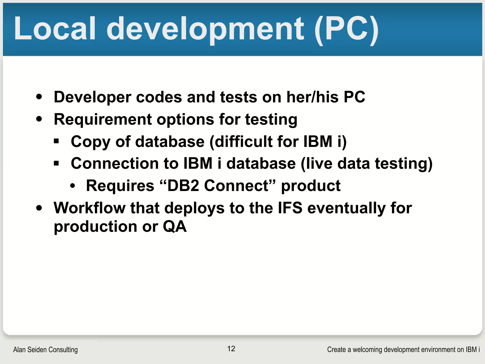 Create a welcoming development environment on IBM iAlan Seiden Consulting
Local development (PC)
• Developer codes and tests on her/his PC
• Requirement options for testing
§ Copy of database (difficult for IBM i)
§ Connection to IBM i database (live data testing)
• Requires “DB2 Connect” product
• Workflow that deploys to the IFS eventually for
production or QA
12
 