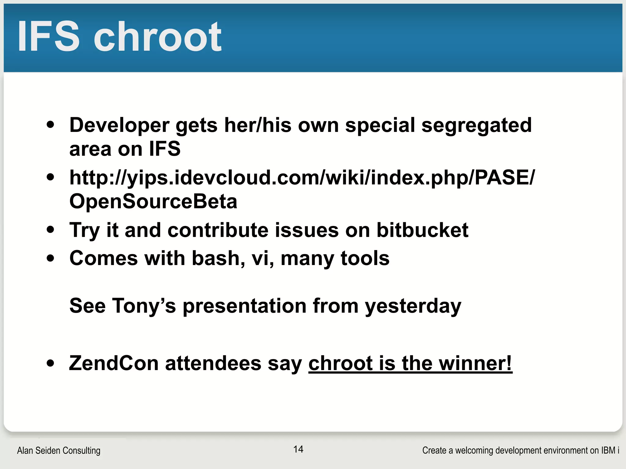 Create a welcoming development environment on IBM iAlan Seiden Consulting
IFS chroot
• Developer gets her/his own special segregated
area on IFS
• http://yips.idevcloud.com/wiki/index.php/PASE/
OpenSourceBeta
• Try it and contribute issues on bitbucket
• Comes with bash, vi, many tools 
 
See Tony’s presentation from yesterday
• ZendCon attendees say chroot is the winner!
14
 