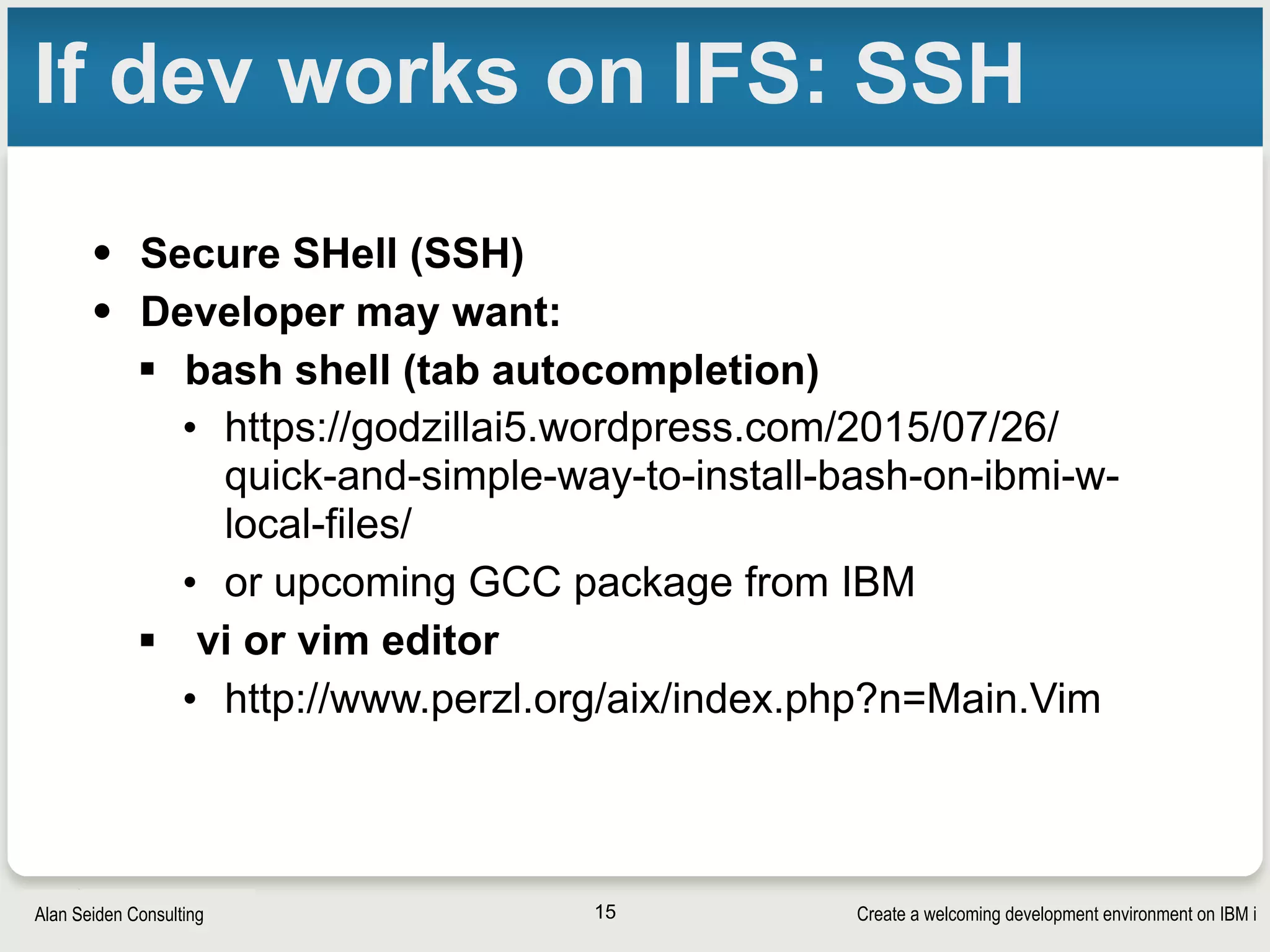 Create a welcoming development environment on IBM iAlan Seiden Consulting
If dev works on IFS: SSH
• Secure SHell (SSH)
• Developer may want:
§ bash shell (tab autocompletion)
• https://godzillai5.wordpress.com/2015/07/26/
quick-and-simple-way-to-install-bash-on-ibmi-w-
local-files/
• or upcoming GCC package from IBM
§ vi or vim editor
• http://www.perzl.org/aix/index.php?n=Main.Vim
15
 