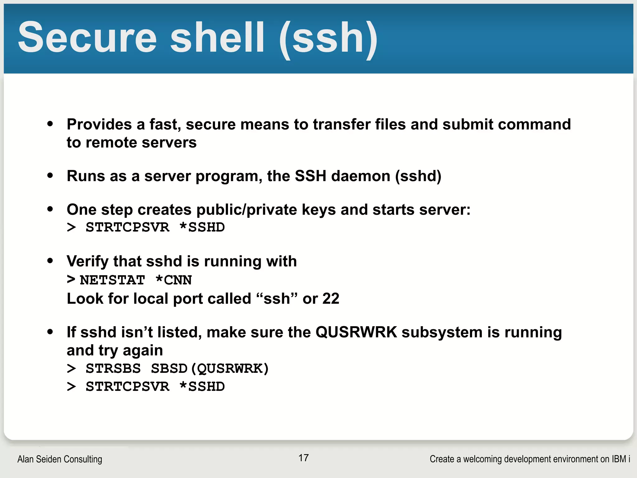 Create a welcoming development environment on IBM iAlan Seiden Consulting
Secure shell (ssh)
• Provides a fast, secure means to transfer files and submit command
to remote servers
• Runs as a server program, the SSH daemon (sshd)
• One step creates public/private keys and starts server: 
> STRTCPSVR *SSHD
• Verify that sshd is running with 
> NETSTAT *CNN 
Look for local port called “ssh” or 22
• If sshd isn’t listed, make sure the QUSRWRK subsystem is running
and try again 
> STRSBS SBSD(QUSRWRK) 
> STRTCPSVR *SSHD
17
 