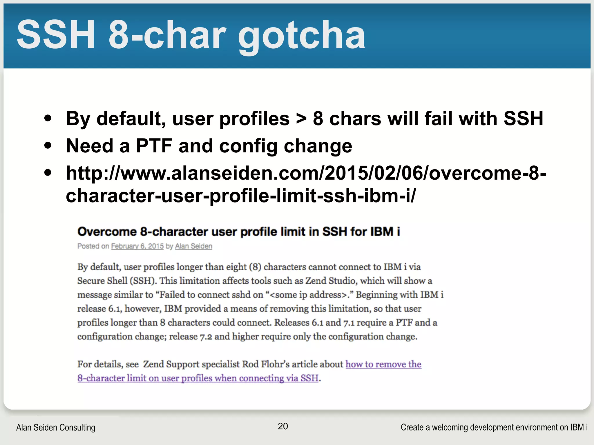 Create a welcoming development environment on IBM iAlan Seiden Consulting
SSH 8-char gotcha
• By default, user profiles > 8 chars will fail with SSH
• Need a PTF and config change
• http://www.alanseiden.com/2015/02/06/overcome-8-
character-user-profile-limit-ssh-ibm-i/
20
 