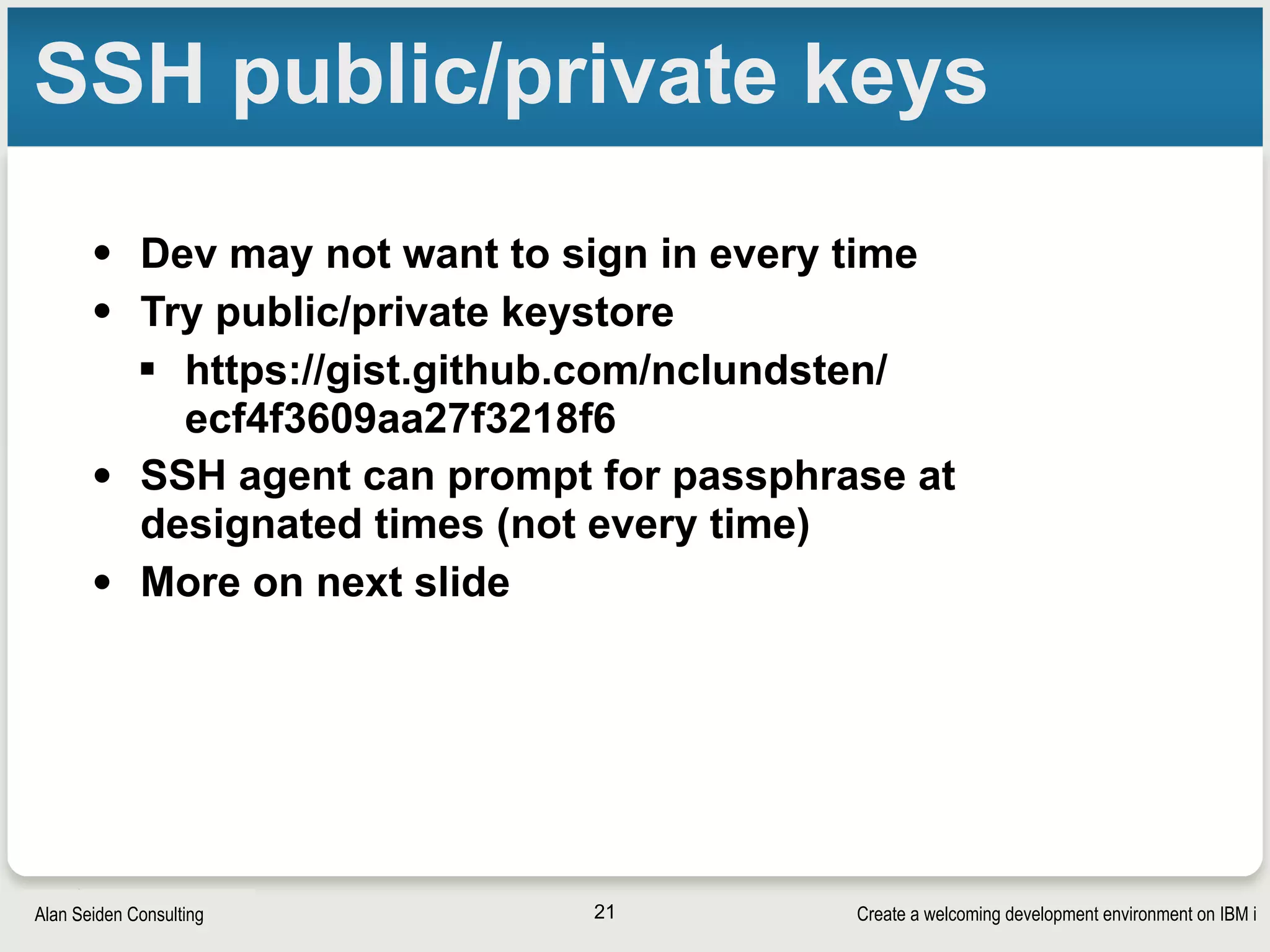 Create a welcoming development environment on IBM iAlan Seiden Consulting
SSH public/private keys
• Dev may not want to sign in every time
• Try public/private keystore
§ https://gist.github.com/nclundsten/
ecf4f3609aa27f3218f6
• SSH agent can prompt for passphrase at
designated times (not every time)
• More on next slide
21
 
