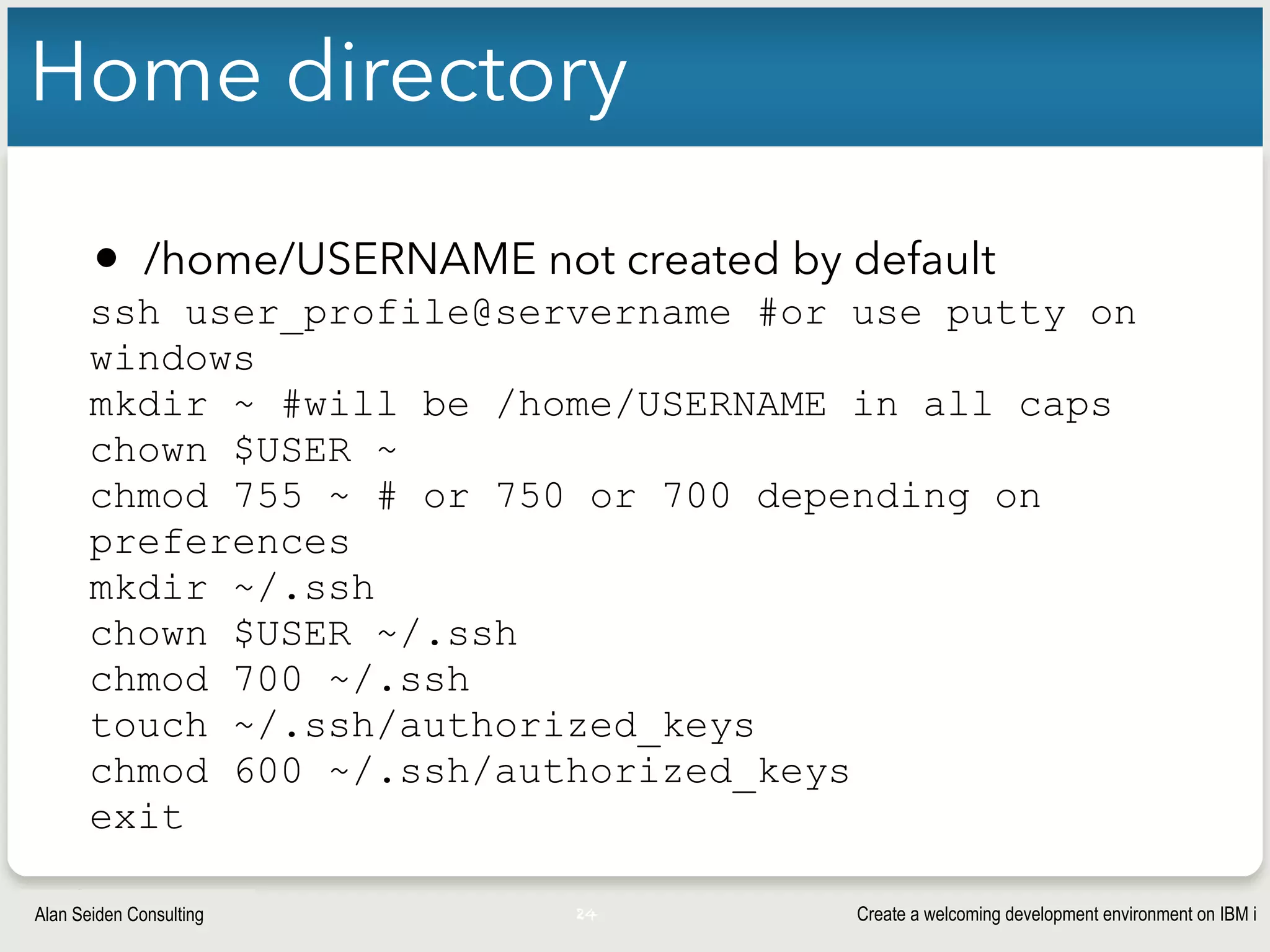 Create a welcoming development environment on IBM iAlan Seiden Consulting
Home directory
• /home/USERNAME not created by default
ssh user_profile@servername #or use putty on
windows
mkdir ~ #will be /home/USERNAME in all caps
chown $USER ~
chmod 755 ~ # or 750 or 700 depending on
preferences
mkdir ~/.ssh
chown $USER ~/.ssh
chmod 700 ~/.ssh
touch ~/.ssh/authorized_keys
chmod 600 ~/.ssh/authorized_keys
exit
24
 