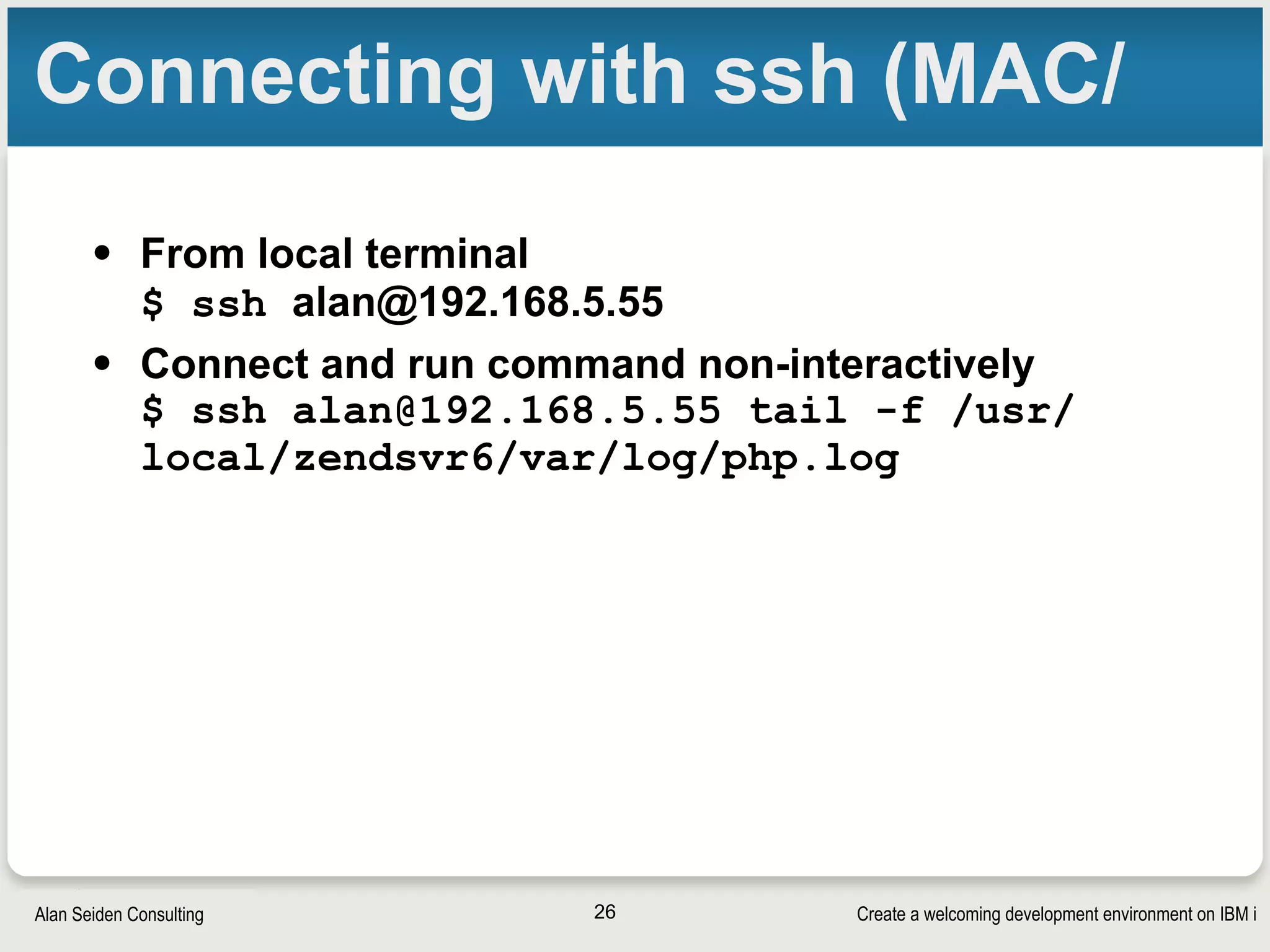 Create a welcoming development environment on IBM iAlan Seiden Consulting
Connecting with ssh (MAC/
• From local terminal 
$ ssh alan@192.168.5.55
• Connect and run command non-interactively 
$ ssh alan@192.168.5.55 tail -f /usr/
local/zendsvr6/var/log/php.log
26
 