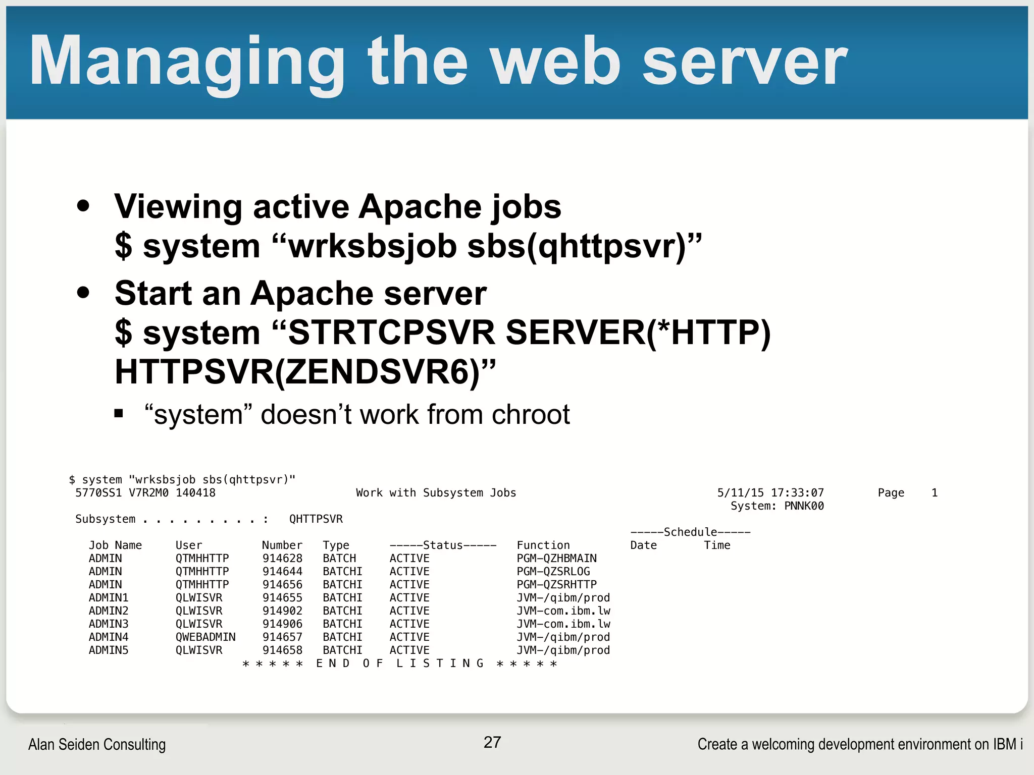 Create a welcoming development environment on IBM iAlan Seiden Consulting
Managing the web server
• Viewing active Apache jobs 
$ system “wrksbsjob sbs(qhttpsvr)”
• Start an Apache server 
$ system “STRTCPSVR SERVER(*HTTP)
HTTPSVR(ZENDSVR6)”
§ “system” doesn’t work from chroot
27
$ system "wrksbsjob sbs(qhttpsvr)"
5770SS1 V7R2M0 140418 Work with Subsystem Jobs 5/11/15 17:33:07 Page 1
System: PNNK00
Subsystem . . . . . . . . . : QHTTPSVR
-----Schedule-----
Job Name User Number Type -----Status----- Function Date Time
ADMIN QTMHHTTP 914628 BATCH ACTIVE PGM-QZHBMAIN
ADMIN QTMHHTTP 914644 BATCHI ACTIVE PGM-QZSRLOG
ADMIN QTMHHTTP 914656 BATCHI ACTIVE PGM-QZSRHTTP
ADMIN1 QLWISVR 914655 BATCHI ACTIVE JVM-/qibm/prod
ADMIN2 QLWISVR 914902 BATCHI ACTIVE JVM-com.ibm.lw
ADMIN3 QLWISVR 914906 BATCHI ACTIVE JVM-com.ibm.lw
ADMIN4 QWEBADMIN 914657 BATCHI ACTIVE JVM-/qibm/prod
ADMIN5 QLWISVR 914658 BATCHI ACTIVE JVM-/qibm/prod
* * * * * E N D O F L I S T I N G * * * * *
 