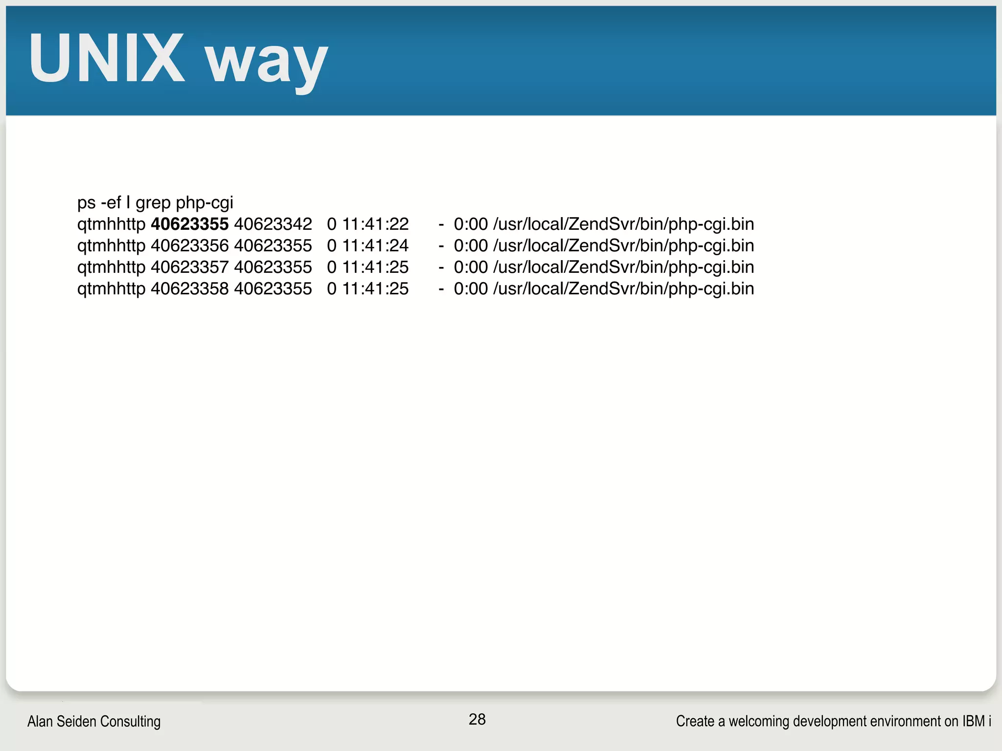Create a welcoming development environment on IBM iAlan Seiden Consulting
UNIX way
28
ps -ef | grep php-cgi
qtmhhttp 40623355 40623342 0 11:41:22 - 0:00 /usr/local/ZendSvr/bin/php-cgi.bin
qtmhhttp 40623356 40623355 0 11:41:24 - 0:00 /usr/local/ZendSvr/bin/php-cgi.bin
qtmhhttp 40623357 40623355 0 11:41:25 - 0:00 /usr/local/ZendSvr/bin/php-cgi.bin
qtmhhttp 40623358 40623355 0 11:41:25 - 0:00 /usr/local/ZendSvr/bin/php-cgi.bin
 
