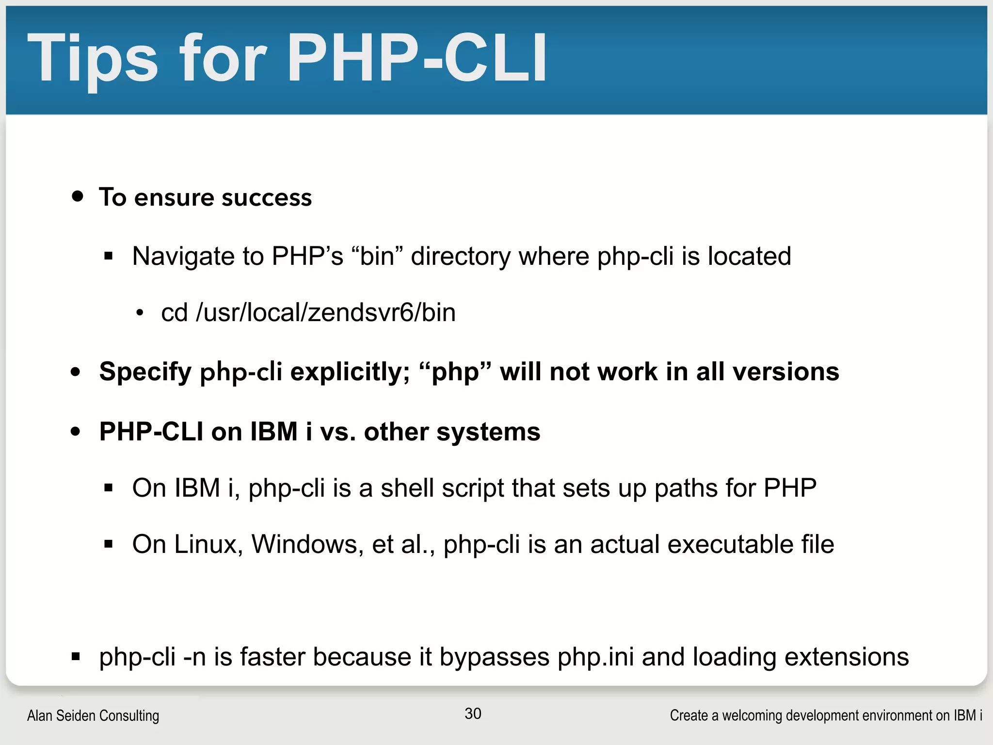Create a welcoming development environment on IBM iAlan Seiden Consulting
Tips for PHP-CLI
• To ensure success
§ Navigate to PHP’s “bin” directory where php-cli is located
• cd /usr/local/zendsvr6/bin
• Specify php-cli explicitly; “php” will not work in all versions
• PHP-CLI on IBM i vs. other systems
§ On IBM i, php-cli is a shell script that sets up paths for PHP
§ On Linux, Windows, et al., php-cli is an actual executable file
§ php-cli -n is faster because it bypasses php.ini and loading extensions
30
 