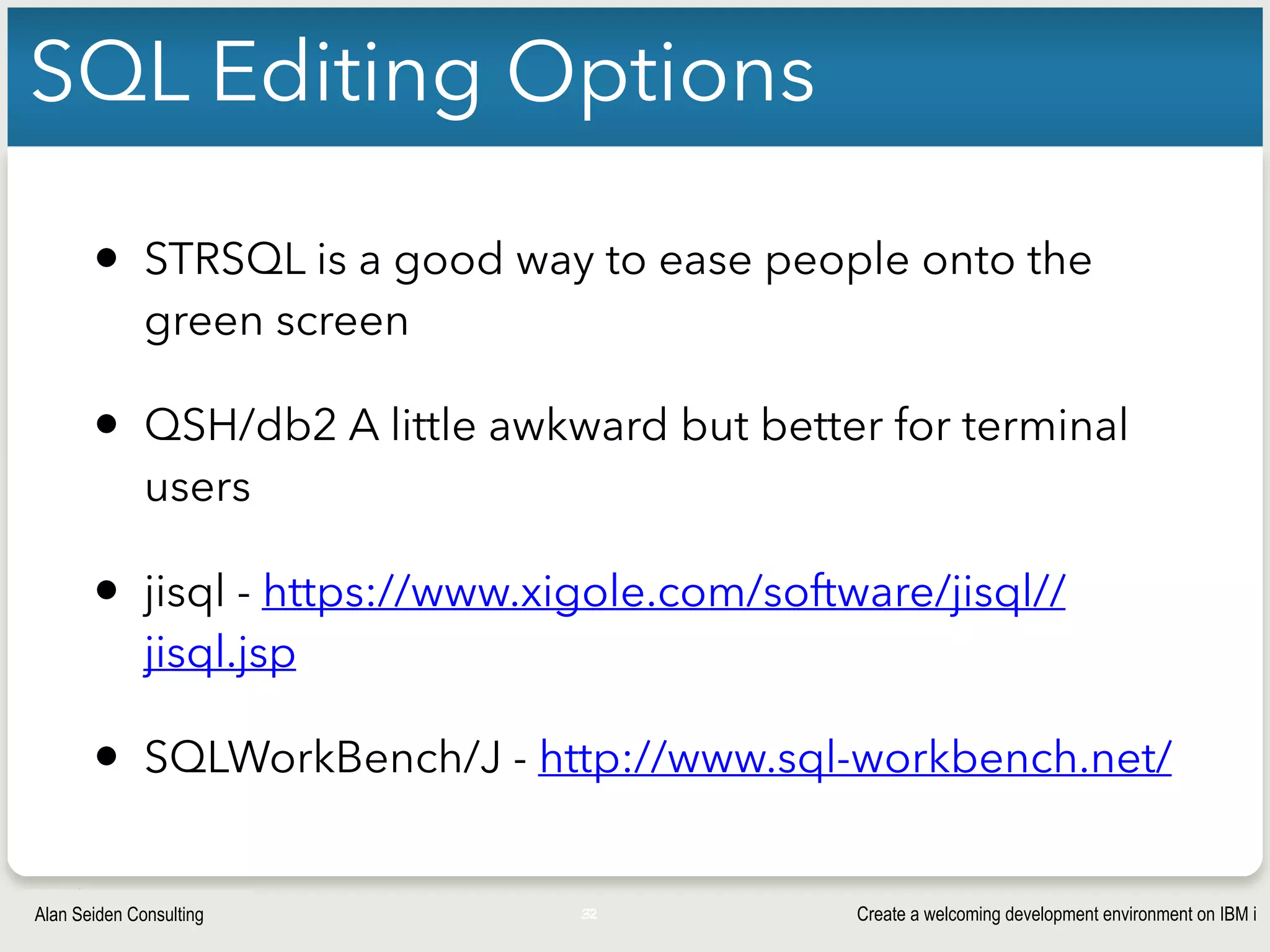 Create a welcoming development environment on IBM iAlan Seiden Consulting
SQL Editing Options
• STRSQL is a good way to ease people onto the
green screen
• QSH/db2 A little awkward but better for terminal
users
• jisql - https://www.xigole.com/software/jisql//
jisql.jsp
• SQLWorkBench/J - http://www.sql-workbench.net/
32
 