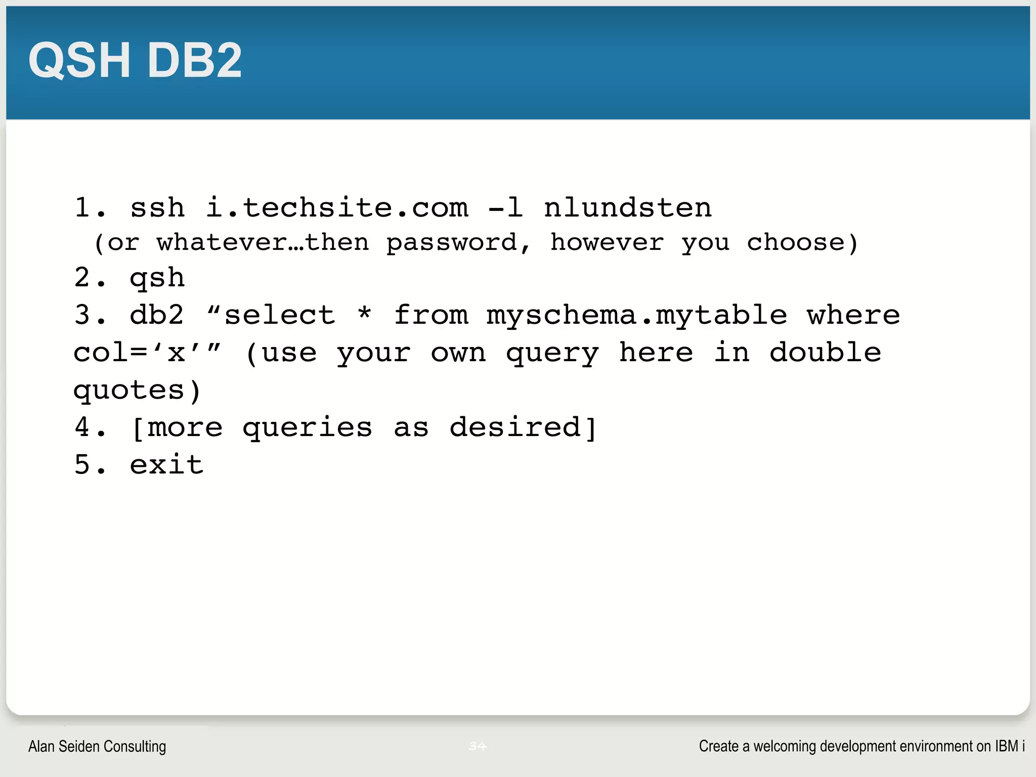 Create a welcoming development environment on IBM iAlan Seiden Consulting
QSH DB2
1. ssh i.techsite.com -l nlundsten
(or whatever…then password, however you choose)
2. qsh
3. db2 “select * from myschema.mytable where
col=‘x’” (use your own query here in double
quotes)
4. [more queries as desired]
5. exit
34
 