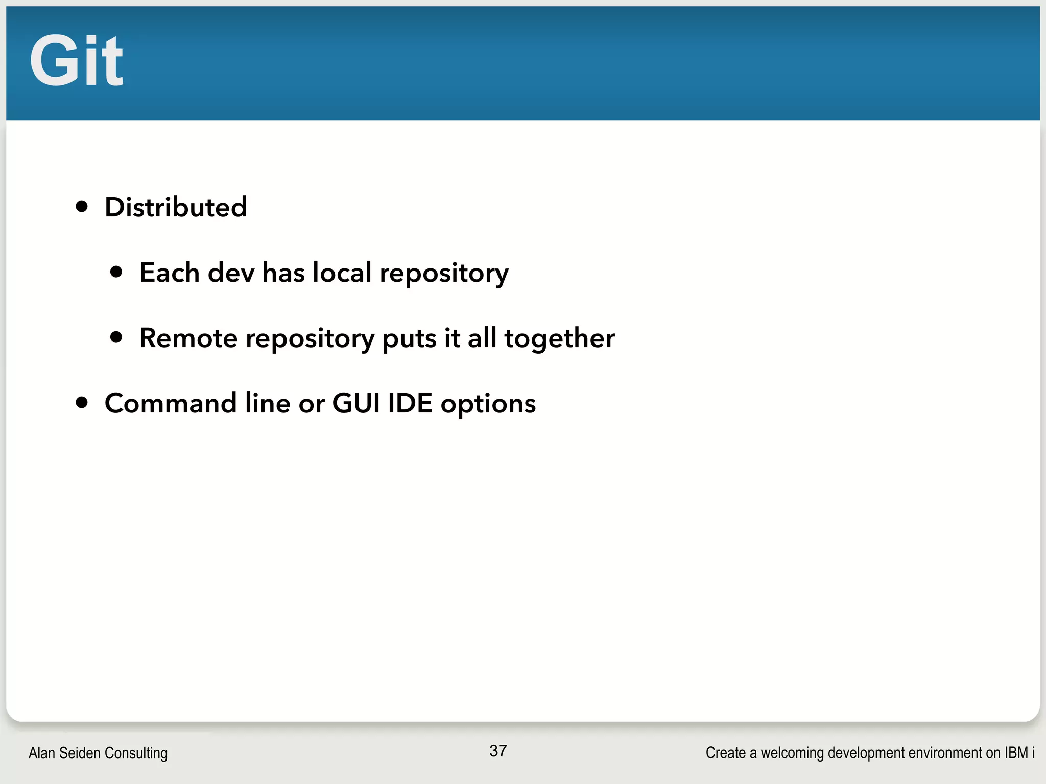 Create a welcoming development environment on IBM iAlan Seiden Consulting
Git
• Distributed
• Each dev has local repository
• Remote repository puts it all together
• Command line or GUI IDE options
37
 