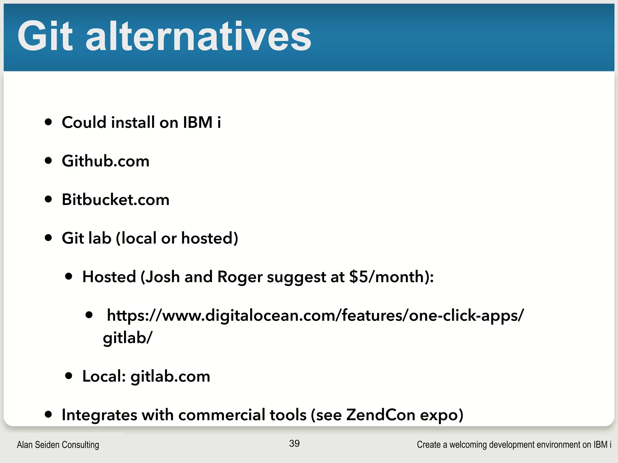 Create a welcoming development environment on IBM iAlan Seiden Consulting
Git alternatives
• Could install on IBM i
• Github.com
• Bitbucket.com
• Git lab (local or hosted)
• Hosted (Josh and Roger suggest at $5/month):
• https://www.digitalocean.com/features/one-click-apps/
gitlab/
• Local: gitlab.com
• Integrates with commercial tools (see ZendCon expo)
39
 