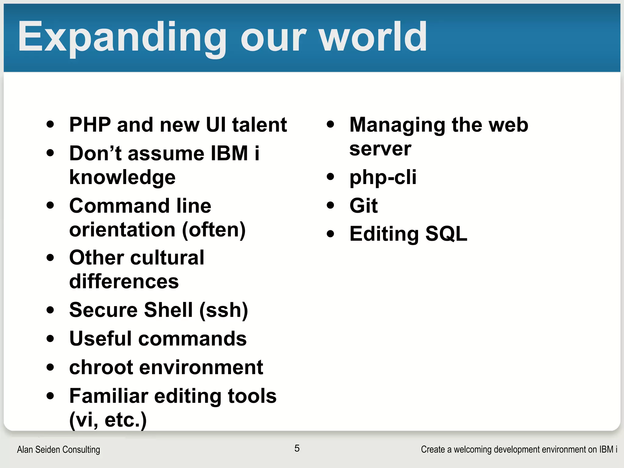 Create a welcoming development environment on IBM iAlan Seiden Consulting
Expanding our world
• PHP and new UI talent
• Don’t assume IBM i
knowledge
• Command line
orientation (often)
• Other cultural
differences
• Secure Shell (ssh)
• Useful commands
• chroot environment
• Familiar editing tools
(vi, etc.)
• Managing the web
server
• php-cli
• Git
• Editing SQL
5
 