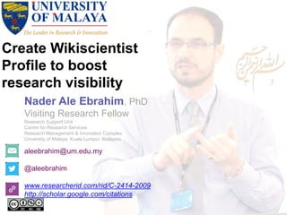 Create Wikiscientist
Profile to boost
research visibility
aleebrahim@um.edu.my
@aleebrahim
www.researcherid.com/rid/C-2414-2009
http://scholar.google.com/citations
Nader Ale Ebrahim, PhD
Visiting Research Fellow
Research Support Unit
Centre for Research Services
Research Management & Innovation Complex
University of Malaya, Kuala Lumpur, Malaysia
 