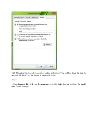 Click OK, close the Network Connections window and reboot. Your problem should be fixed by
now and if it doesn’t, try the second fix mentioned below.
FIX 2
1. Press Windows Key + R, type devmgmt.msc in the Run dialog box and hit Enter, this should
open Device Manager.
 