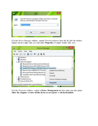 2. In the Device Manager window, expand Network adapters, from the list pick the wireless
adapter and do a right click on it and select Properties or simply double click on it.
3. In the Properties window, switch to Power Management tab, here make sure that option
Allow the computer to turn off this device to save power is checked/enabled.
 