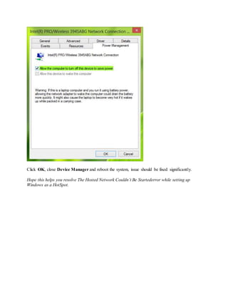 Click OK, close Device Manager and reboot the system, issue should be fixed significantly.
Hope this helps you resolve The Hosted Network Couldn’t Be Startederror while setting up
Windows as a HotSpot.
 