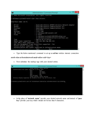  Type the below-mentioned command to set up an ad hoc wireless internet connection.
netsh wlan set hostednetwork mode=allow ssid= key=
 Now substitute the markup tags with your desired entries.
 In the place of “network name” provide your desired network name and instead of “pass
key” provide your key which should not be less than 8 characters.
 