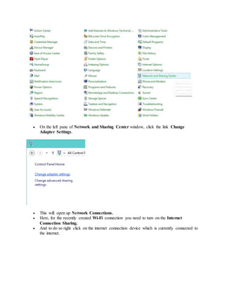  On the left pane of Network and Sharing Center window, click the link Change
Adapter Settings.
 This will open up Network Connections.
 Here, for the recently created Wi-Fi connection you need to turn on the Internet
Connection Sharing.
 And to do so right click on the internet connection device which is currently connected to
the internet.
 
