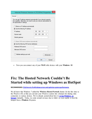  Now you can connect any of your Wi-Fi able devices with your Windows 10
Fix: The Hosted Network Couldn’t Be
Started while setting up Windows as HotSpot
RECOMMENDED: Clickhere to fixWindowserrors and optimize systemperformance
We all know that Windows 7 added the Wireless Hosted Network feature for the first time to
the Windows OS, so that you can turn your Windows system into a hotspot for sharing data
connection to various devices. We’ve already posted about how to set up Windows as
hotspot manually. Today, we came around an issue due to which we were unable to host the
hotspot from a Windows 8 system.
 