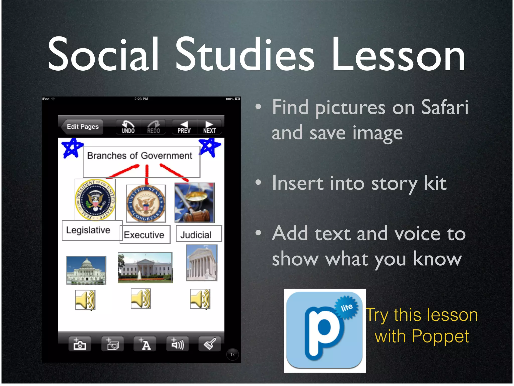Social Studies Lesson
          • Find pictures on Safari
            and save image	

            !
          • Insert into story kit	

            !
          • Add text and voice to
            show what you know

                        Try this lesson
                         with Poppet
 