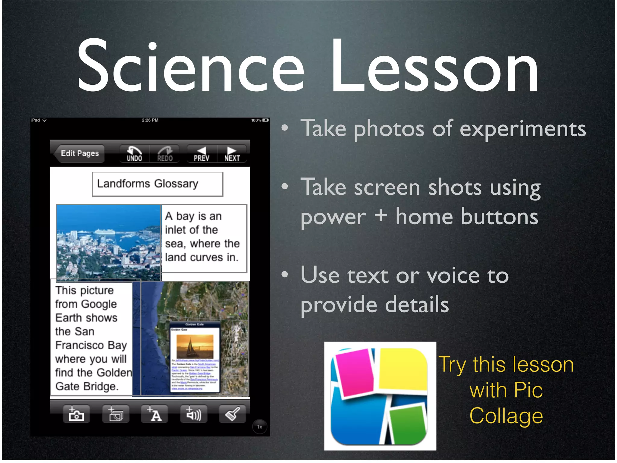 Science Lesson
      • Take photos of experiments	

       !
      • Take screen shots using
        power + home buttons	

       !
      • Use text or voice to
        provide details

                     Try this lesson
                        with Pic
                        Collage
 