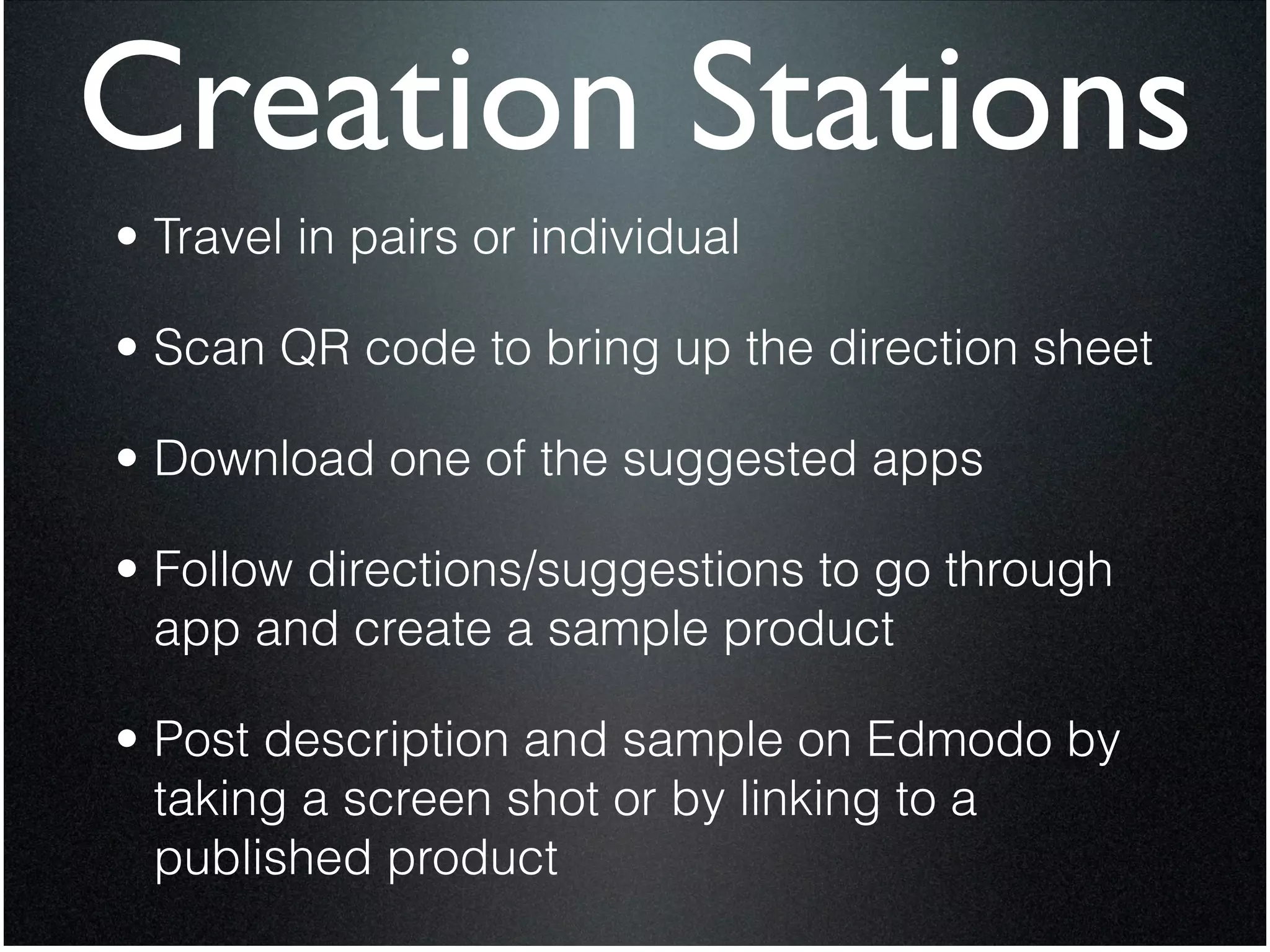 Creation Stations
• Travel in pairs or individual


• Scan QR code to bring up the direction sheet


• Download one of the suggested apps


• Follow directions/suggestions to go through
  app and create a sample product


• Post description and sample on Edmodo by
  taking a screen shot or by linking to a
  published product
 