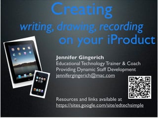 Creating	

writing, drawing, recording	

         on your iProduct	

        Jennifer Gingerich	

        Educational Technology Trainer & Coach	

        Providing Dynamic Staff Development	

        jennifergingerich@mac.com	

                                !
                                !
                                !
        Resources and links available at	

        https://sites.google.com/site/edtechsimple	

 