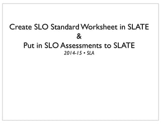 Create SLO Standard Worksheet in SLATE
&
Put in SLO Assessments to SLATE
2014-15 • SLA
 