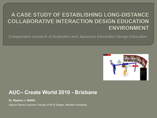 A case study of establishing long-distance collaborative interaction design education environmentComparative research of Australian and Japanese Interaction Design Education  AUC– Create World 2010 - Brisbane Dr. Stephen J. WANG Adjunct Senior Lecturer, Faculty of Art & Design, Monash University 