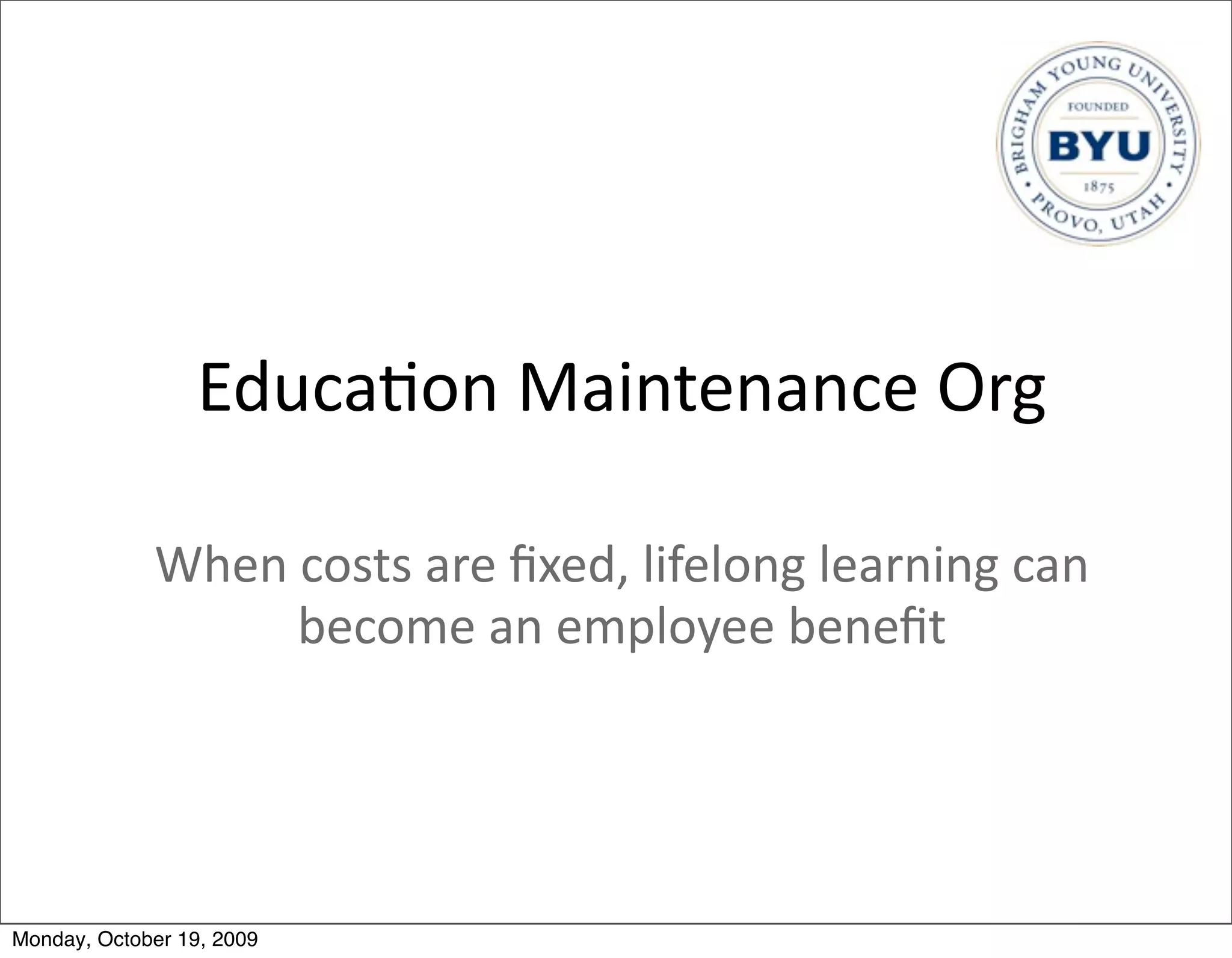 Educa.on	
  Maintenance	
  Org

             When	
  costs	
  are	
  ﬁxed,	
  lifelong	
  learning	
  can	
  
                    become	
  an	
  employee	
  beneﬁt




Monday, October 19, 2009
 