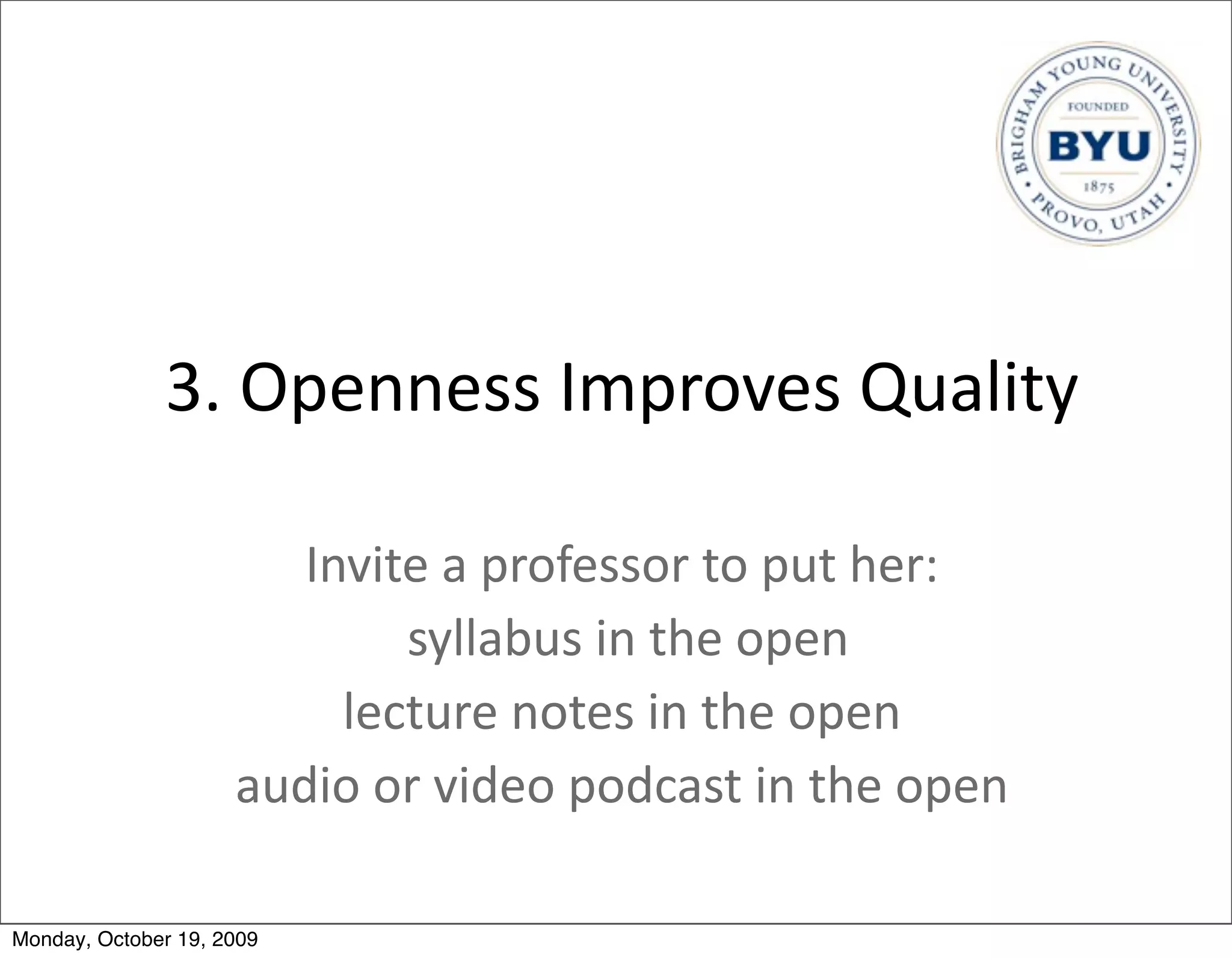 3.	
  Openness	
  Improves	
  Quality

                        Invite	
  a	
  professor	
  to	
  put	
  her:
                               	
  syllabus	
  in	
  the	
  open
                          lecture	
  notes	
  in	
  the	
  open
                     audio	
  or	
  video	
  podcast	
  in	
  the	
  open

Monday, October 19, 2009
 
