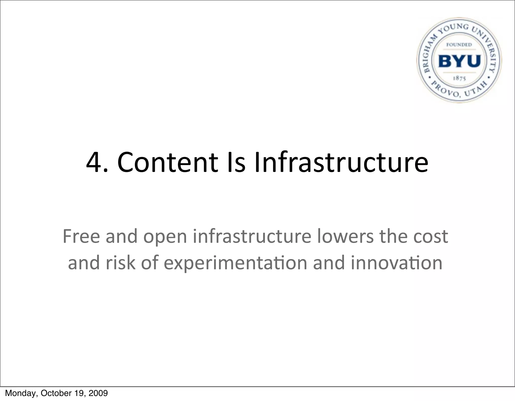4.	
  Content	
  Is	
  Infrastructure

             Free	
  and	
  open	
  infrastructure	
  lowers	
  the	
  cost	
  
              and	
  risk	
  of	
  experimenta.on	
  and	
  innova.on




Monday, October 19, 2009
 