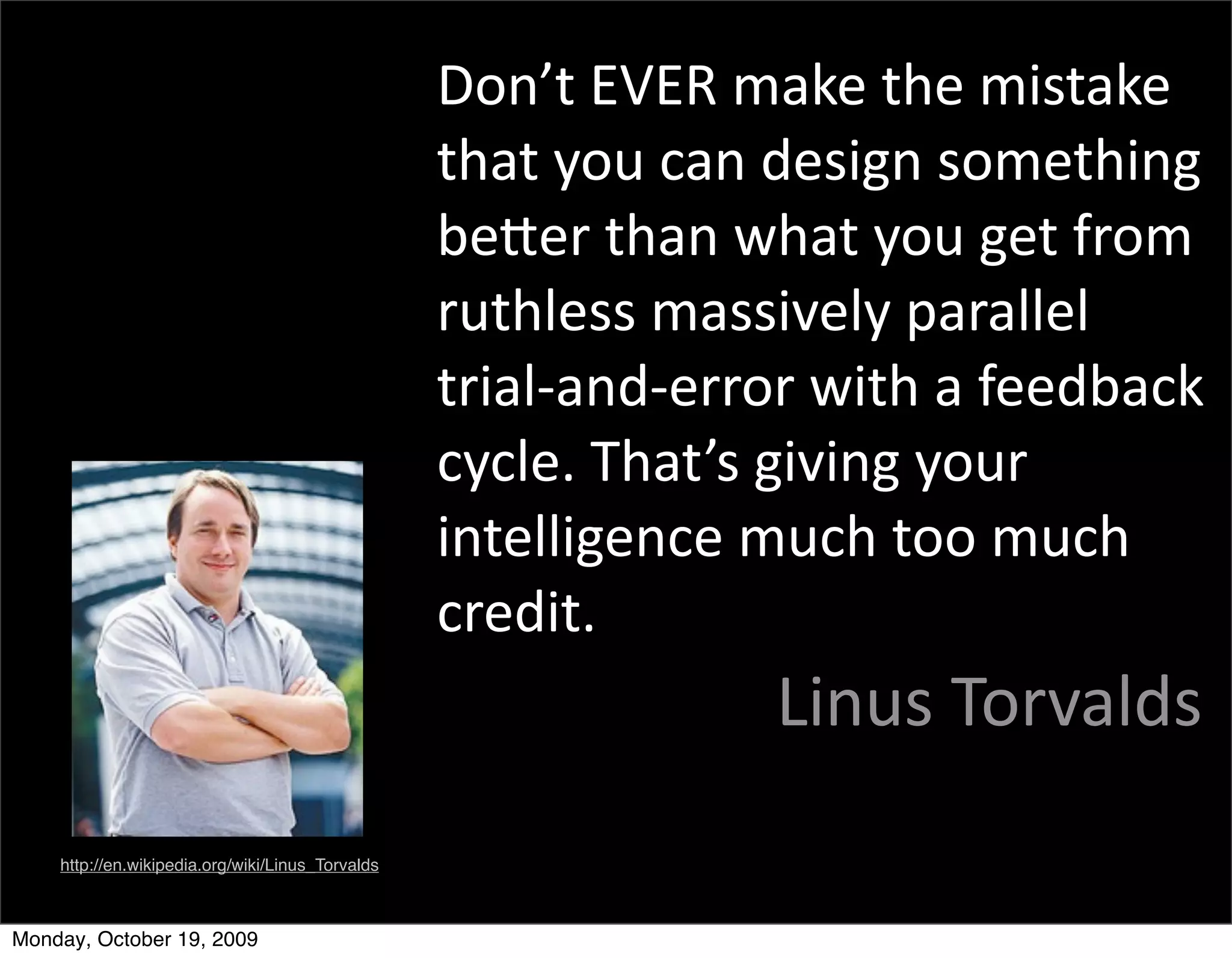 Don’t	
  EVER	
  make	
  the	
  mistake	
  
                                                  that	
  you	
  can	
  design	
  something	
  
                                                  beBer	
  than	
  what	
  you	
  get	
  from	
  
                                                  ruthless	
  massively	
  parallel	
  
                                                  trial-­‐and-­‐error	
  with	
  a	
  feedback	
  
                                                  cycle.	
  That’s	
  giving	
  your	
  
                                                  intelligence	
  much	
  too	
  much	
  
                                                  credit.
                                                                      Linus	
  Torvalds
    http://en.wikipedia.org/wiki/Linus_Torvalds



Monday, October 19, 2009
 