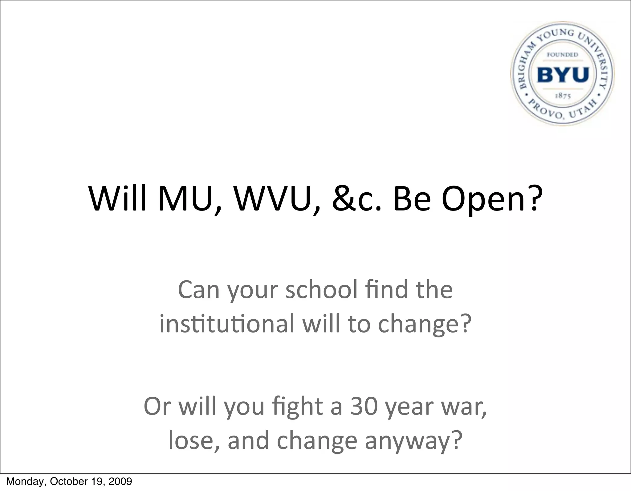 Will	
  MU,	
  WVU,	
  &c.	
  Be	
  Open?

                               Can	
  your	
  school	
  ﬁnd	
  the	
  
                             ins.tu.onal	
  will	
  to	
  change?

                           Or	
  will	
  you	
  ﬁght	
  a	
  30	
  year	
  war,	
  
                             lose,	
  and	
  change	
  anyway?
Monday, October 19, 2009
 