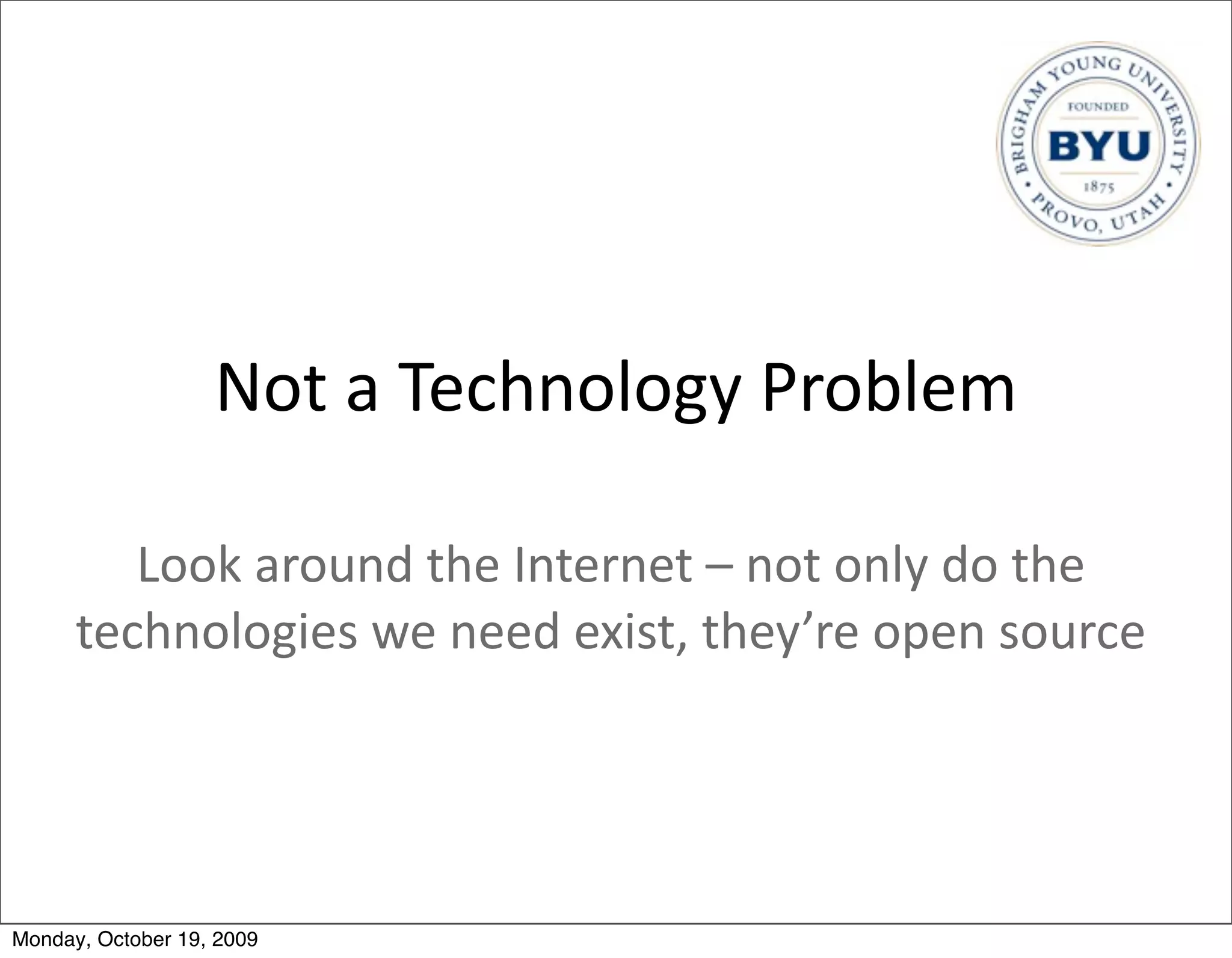 Not	
  a	
  Technology	
  Problem

         Look	
  around	
  the	
  Internet	
  –	
  not	
  only	
  do	
  the	
  
      technologies	
  we	
  need	
  exist,	
  they’re	
  open	
  source




Monday, October 19, 2009
 