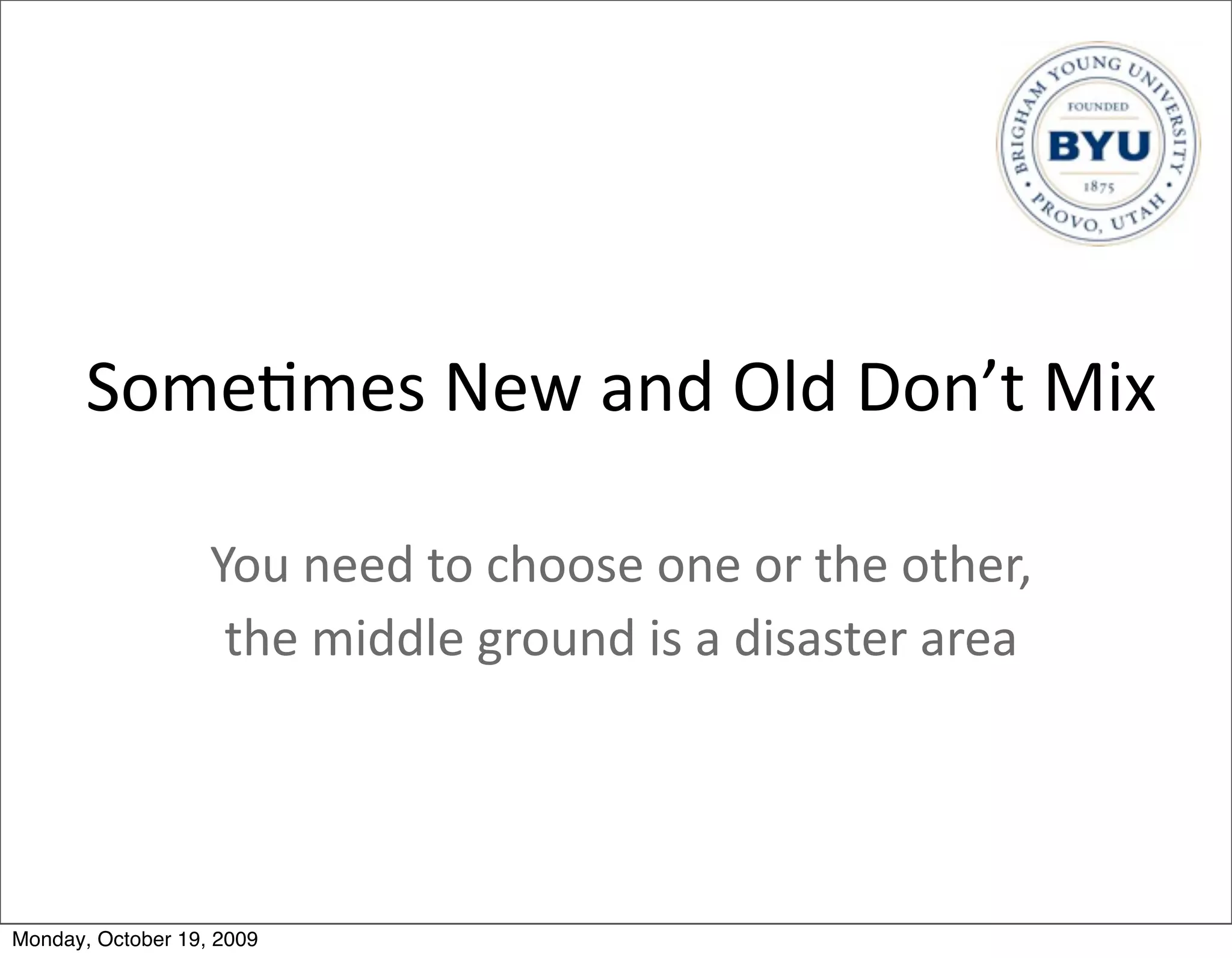 Some.mes	
  New	
  and	
  Old	
  Don’t	
  Mix

                   You	
  need	
  to	
  choose	
  one	
  or	
  the	
  other,
                    the	
  middle	
  ground	
  is	
  a	
  disaster	
  area	
  




Monday, October 19, 2009
 