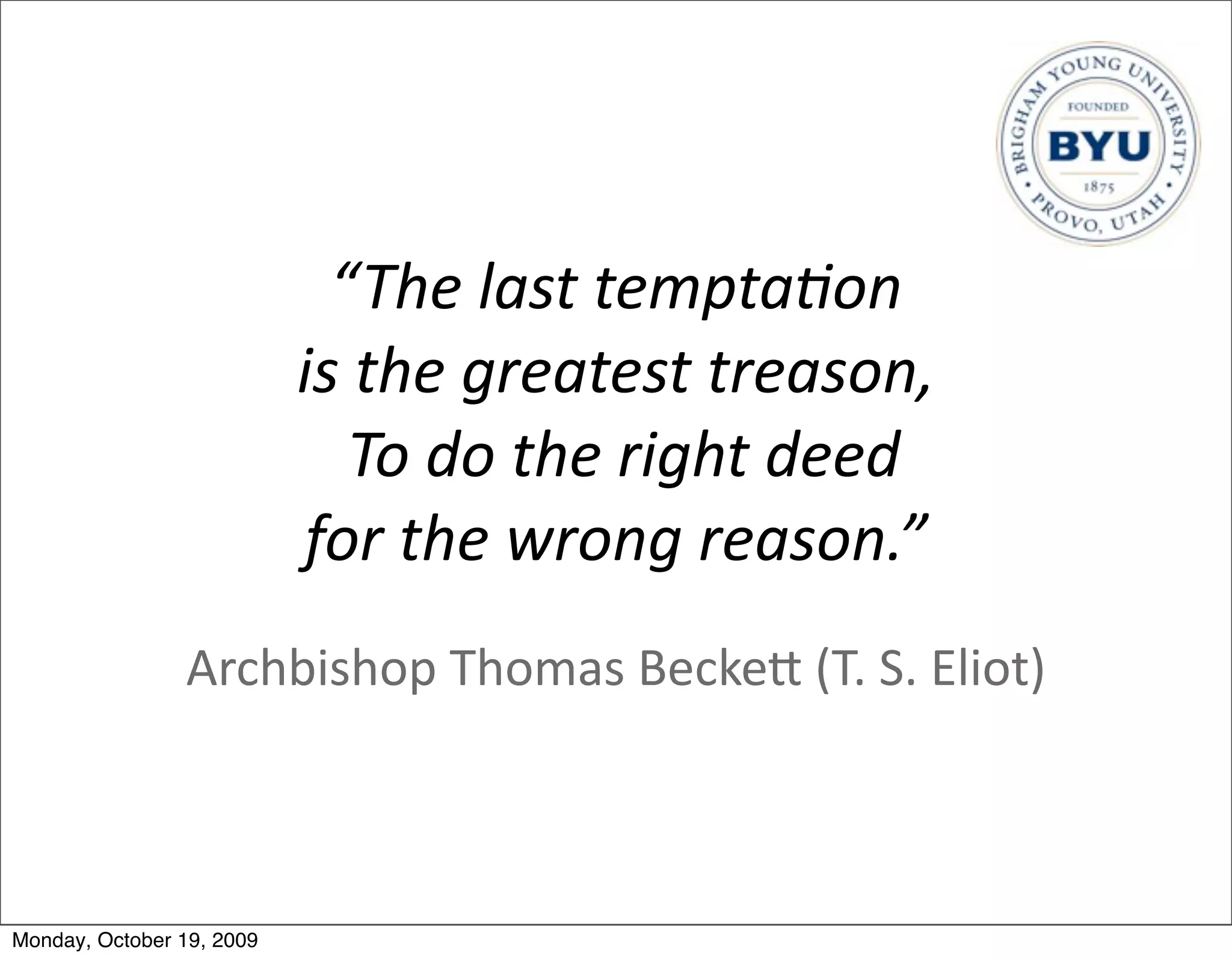 “The	
  last	
  tempta5on	
  
                           is	
  the	
  greatest	
  treason,
                             	
  To	
  do	
  the	
  right	
  deed	
  
                           for	
  the	
  wrong	
  reason.”
                Archbishop	
  Thomas	
  BeckeB	
  (T.	
  S.	
  Eliot)



Monday, October 19, 2009
 