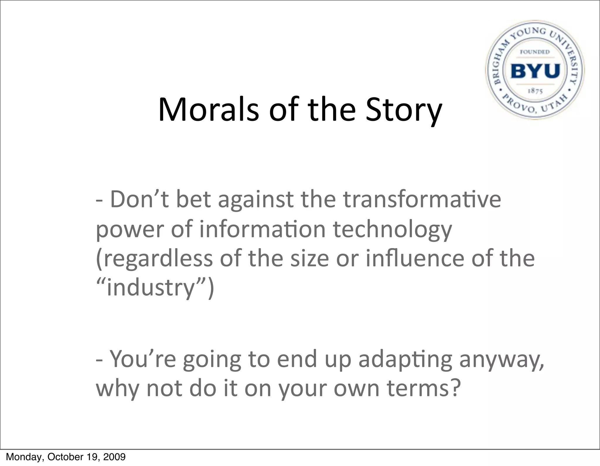 Morals	
  of	
  the	
  Story

                 -­‐	
  Don’t	
  bet	
  against	
  the	
  transforma.ve	
  
                 power	
  of	
  informa.on	
  technology	
  
                 (regardless	
  of	
  the	
  size	
  or	
  inﬂuence	
  of	
  the	
  
                 “industry”)

                 -­‐	
  You’re	
  going	
  to	
  end	
  up	
  adap.ng	
  anyway,	
  	
  
                 why	
  not	
  do	
  it	
  on	
  your	
  own	
  terms?

Monday, October 19, 2009
 