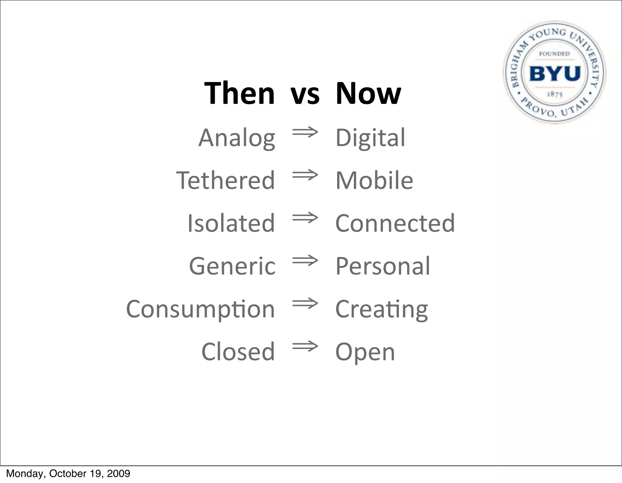 Then vs Now
                             Analog ⇒ Digital
                           Tethered ⇒ Mobile
                           Isolated ⇒ Connected
                           Generic ⇒ Personal
                       Consump.on ⇒ Crea.ng
                            Closed ⇒ Open



Monday, October 19, 2009
 