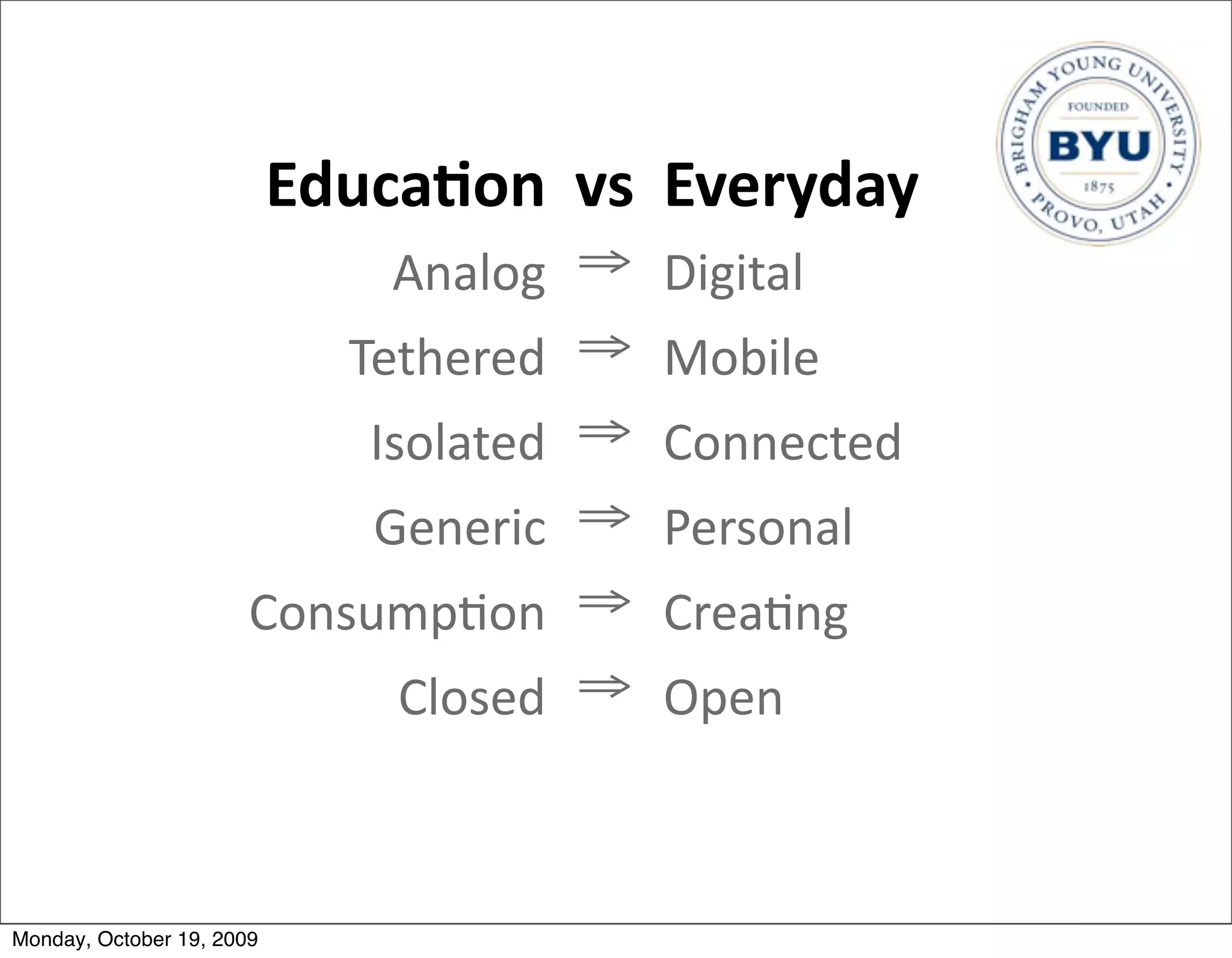 Educa/on vs Everyday
                               Analog ⇒ Digital
                             Tethered ⇒ Mobile
                              Isolated ⇒ Connected
                              Generic ⇒ Personal
                       Consump.on ⇒ Crea.ng
                            Closed ⇒ Open



Monday, October 19, 2009
 