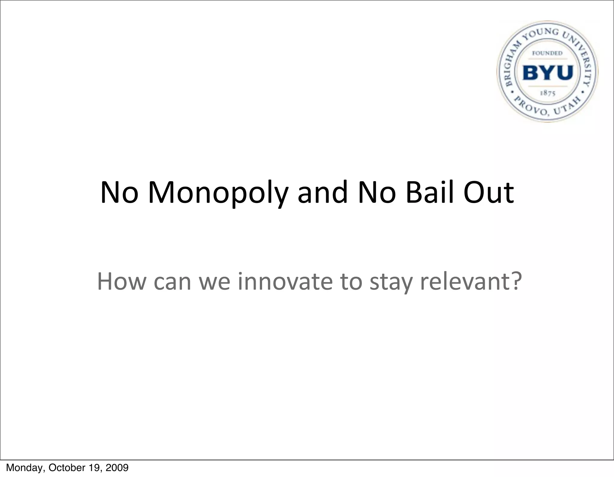 No	
  Monopoly	
  and	
  No	
  Bail	
  Out

                 How	
  can	
  we	
  innovate	
  to	
  stay	
  relevant?




Monday, October 19, 2009
 