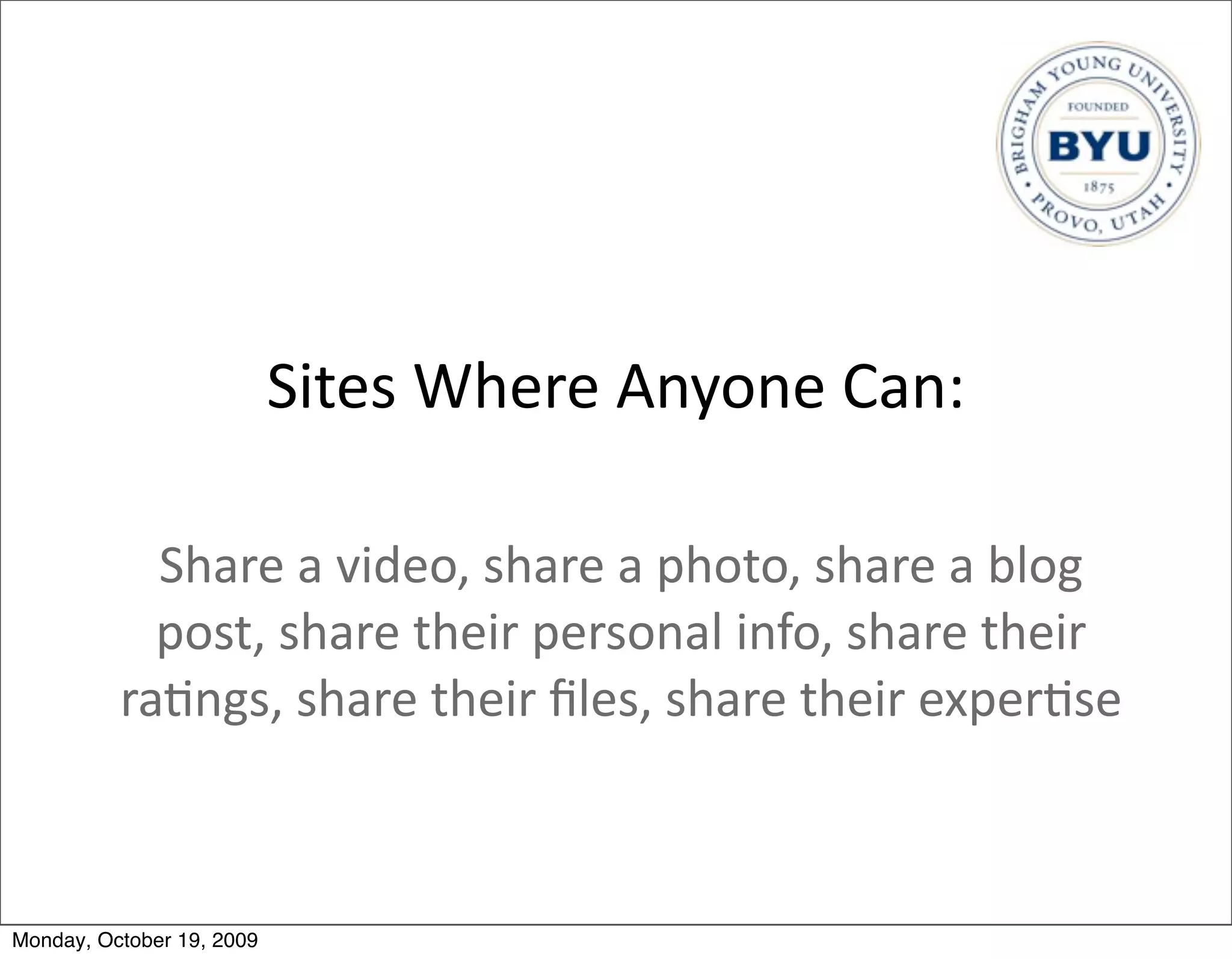 Sites	
  Where	
  Anyone	
  Can:

            Share	
  a	
  video,	
  share	
  a	
  photo,	
  share	
  a	
  blog	
  
            post,	
  share	
  their	
  personal	
  info,	
  share	
  their	
  
          ra.ngs,	
  share	
  their	
  ﬁles,	
  share	
  their	
  exper.se	
  



Monday, October 19, 2009
 