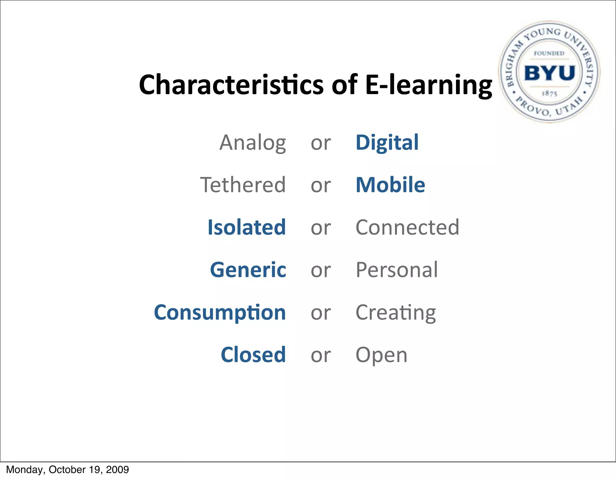 Characteris/cs	
  of	
  E-­‐learning
                                   Analog or Digital
                                 Tethered or Mobile
                                 Isolated or Connected
                                  Generic or Personal
                            Consump/on or Crea.ng
                                   Closed or Open



Monday, October 19, 2009
 