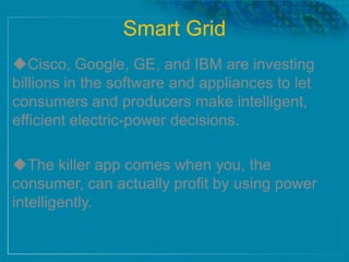 Smart Grid
Cisco, Google, GE, and IBM are investing
billions in the software and appliances to let
consumers and producers make intelligent,
efficient electric-power decisions.
The killer app comes when you, the
consumer, can actually profit by using power
intelligently.
 